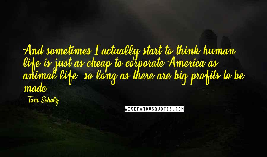 Tom Scholz Quotes: And sometimes I actually start to think human life is just as cheap to corporate America as animal life, so long as there are big profits to be made.