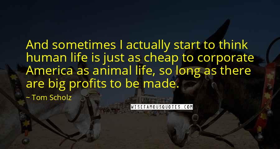 Tom Scholz Quotes: And sometimes I actually start to think human life is just as cheap to corporate America as animal life, so long as there are big profits to be made.