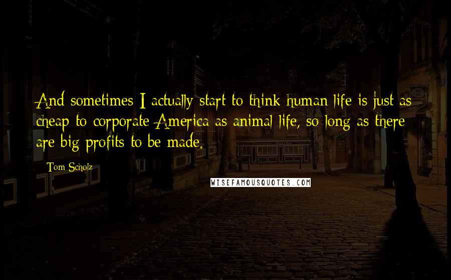 Tom Scholz Quotes: And sometimes I actually start to think human life is just as cheap to corporate America as animal life, so long as there are big profits to be made.