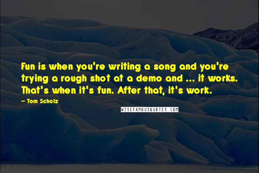 Tom Scholz Quotes: Fun is when you're writing a song and you're trying a rough shot at a demo and ... it works. That's when it's fun. After that, it's work.