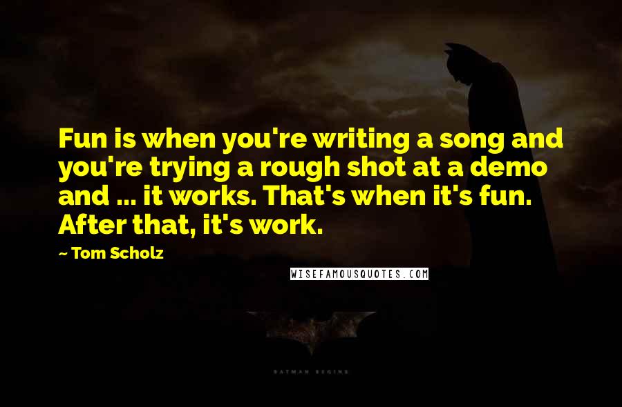 Tom Scholz Quotes: Fun is when you're writing a song and you're trying a rough shot at a demo and ... it works. That's when it's fun. After that, it's work.