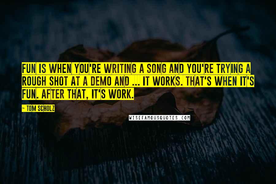 Tom Scholz Quotes: Fun is when you're writing a song and you're trying a rough shot at a demo and ... it works. That's when it's fun. After that, it's work.