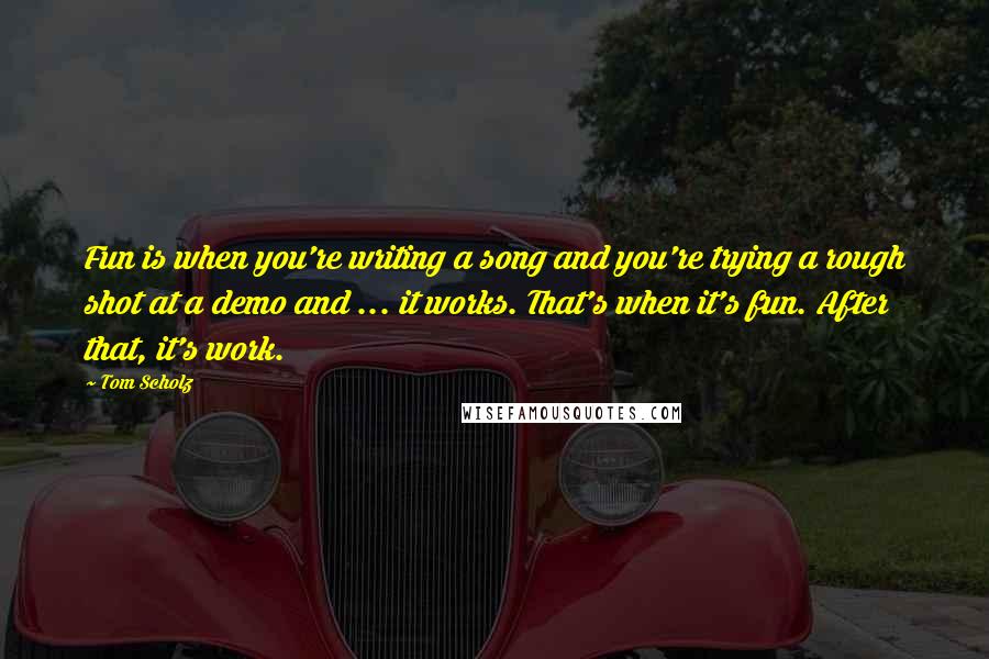 Tom Scholz Quotes: Fun is when you're writing a song and you're trying a rough shot at a demo and ... it works. That's when it's fun. After that, it's work.