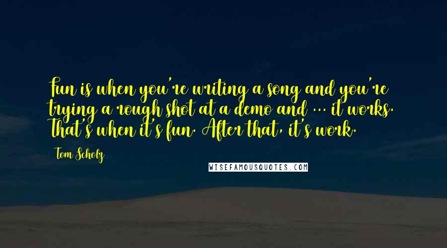 Tom Scholz Quotes: Fun is when you're writing a song and you're trying a rough shot at a demo and ... it works. That's when it's fun. After that, it's work.