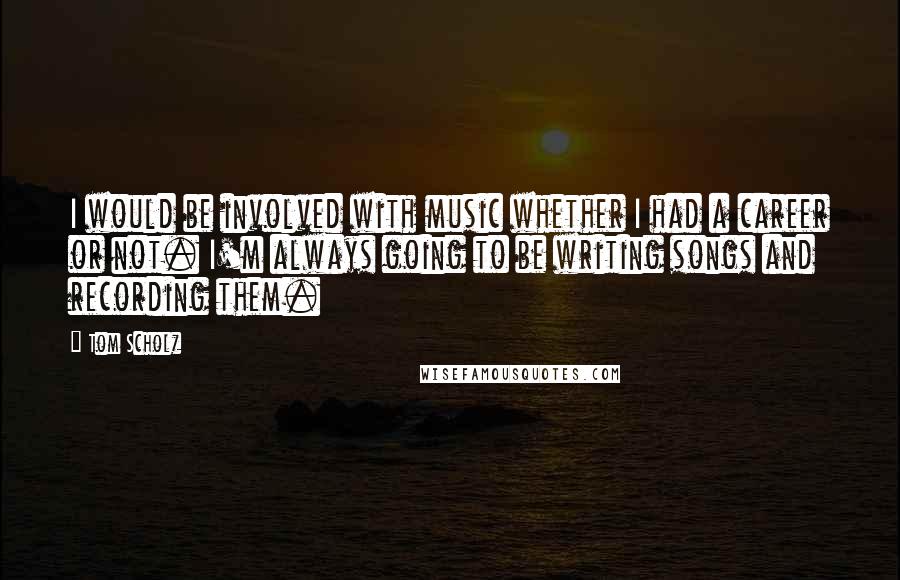 Tom Scholz Quotes: I would be involved with music whether I had a career or not. I'm always going to be writing songs and recording them.