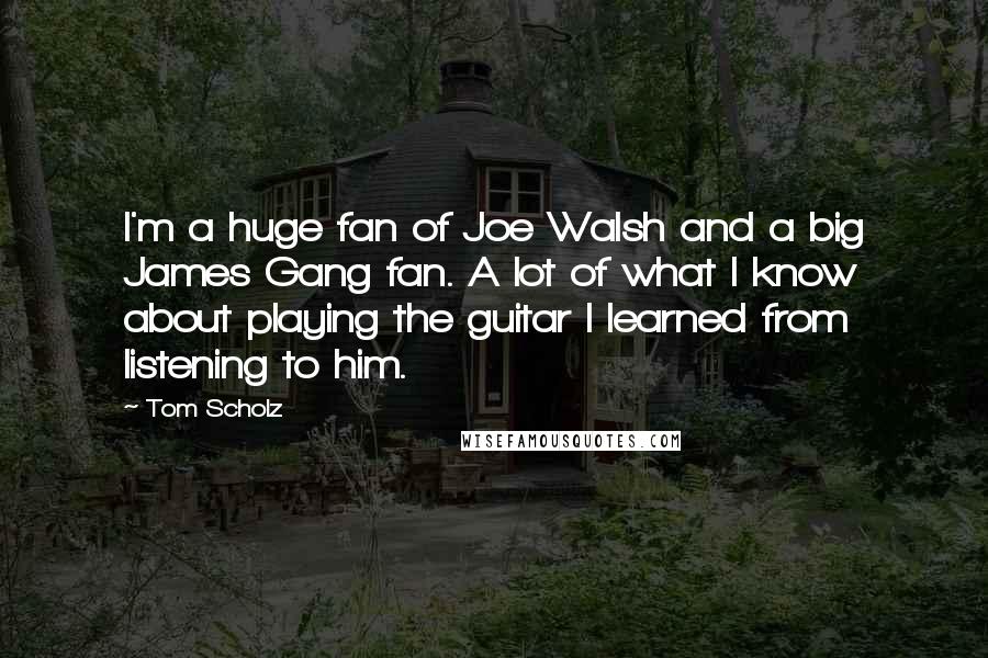 Tom Scholz Quotes: I'm a huge fan of Joe Walsh and a big James Gang fan. A lot of what I know about playing the guitar I learned from listening to him.