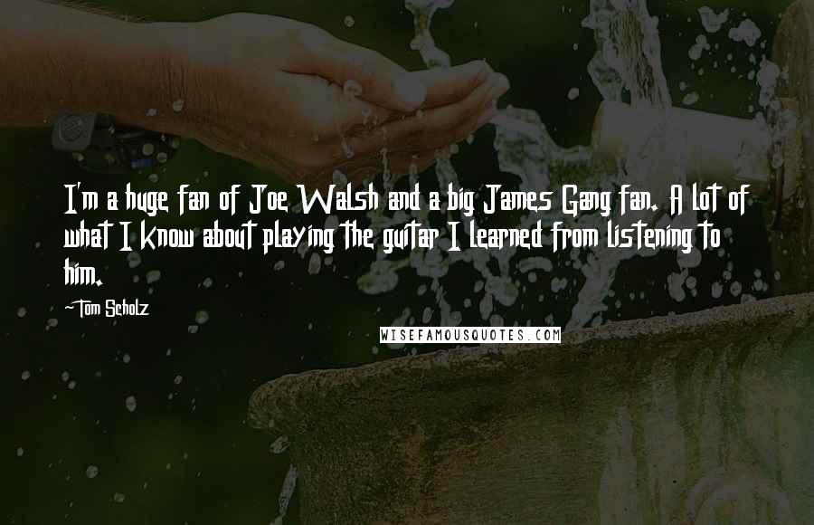 Tom Scholz Quotes: I'm a huge fan of Joe Walsh and a big James Gang fan. A lot of what I know about playing the guitar I learned from listening to him.