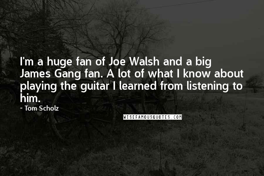 Tom Scholz Quotes: I'm a huge fan of Joe Walsh and a big James Gang fan. A lot of what I know about playing the guitar I learned from listening to him.