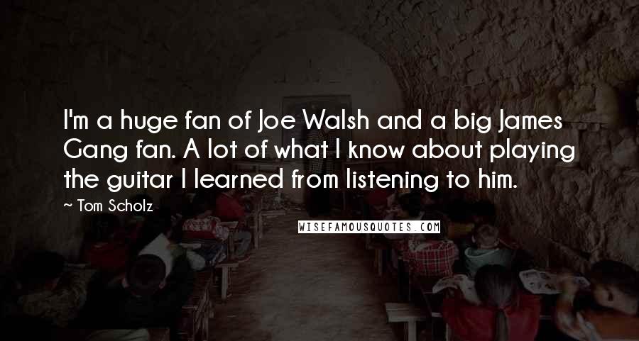 Tom Scholz Quotes: I'm a huge fan of Joe Walsh and a big James Gang fan. A lot of what I know about playing the guitar I learned from listening to him.