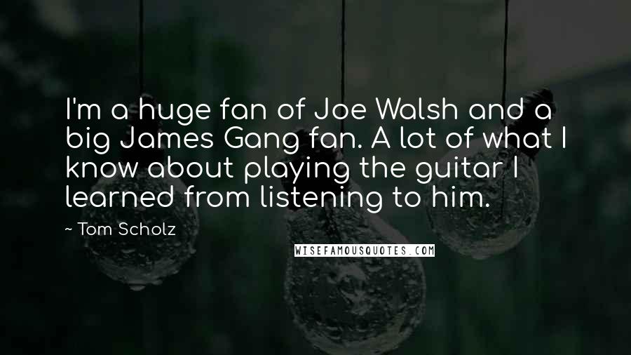 Tom Scholz Quotes: I'm a huge fan of Joe Walsh and a big James Gang fan. A lot of what I know about playing the guitar I learned from listening to him.