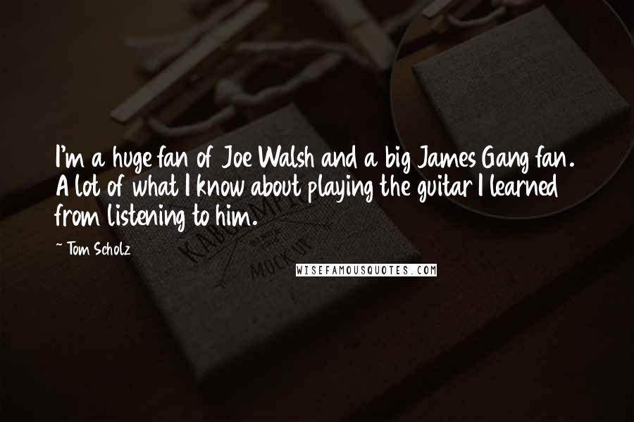 Tom Scholz Quotes: I'm a huge fan of Joe Walsh and a big James Gang fan. A lot of what I know about playing the guitar I learned from listening to him.