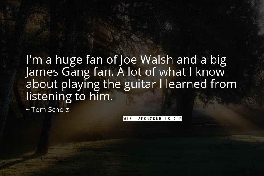 Tom Scholz Quotes: I'm a huge fan of Joe Walsh and a big James Gang fan. A lot of what I know about playing the guitar I learned from listening to him.