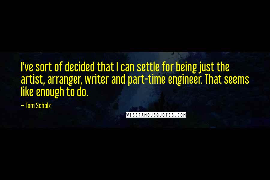 Tom Scholz Quotes: I've sort of decided that I can settle for being just the artist, arranger, writer and part-time engineer. That seems like enough to do.