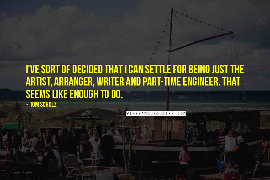 Tom Scholz Quotes: I've sort of decided that I can settle for being just the artist, arranger, writer and part-time engineer. That seems like enough to do.