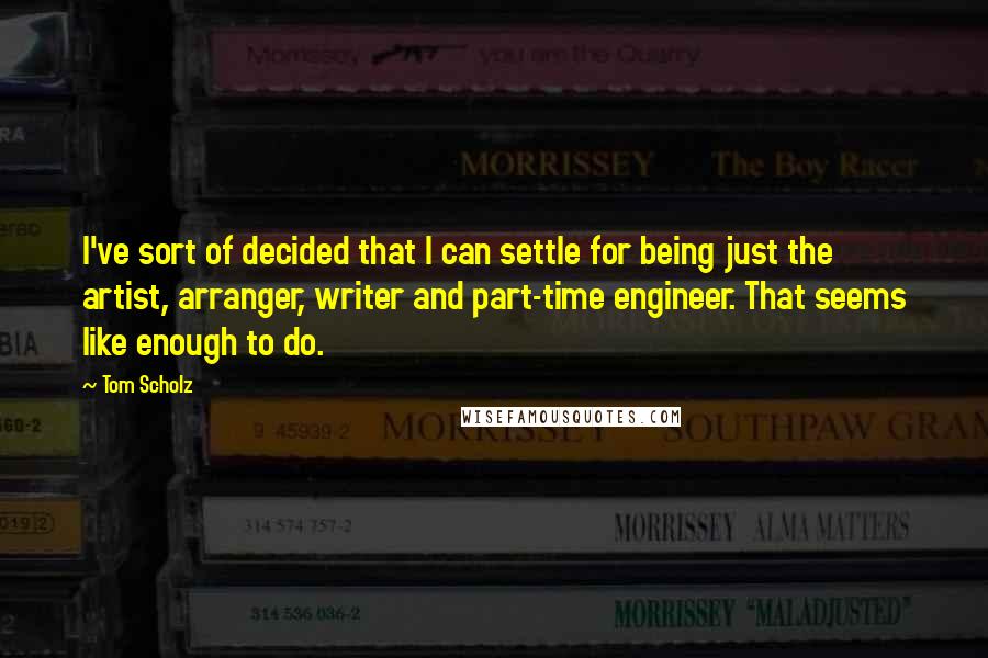 Tom Scholz Quotes: I've sort of decided that I can settle for being just the artist, arranger, writer and part-time engineer. That seems like enough to do.