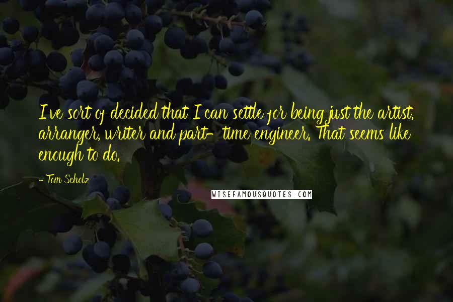 Tom Scholz Quotes: I've sort of decided that I can settle for being just the artist, arranger, writer and part-time engineer. That seems like enough to do.