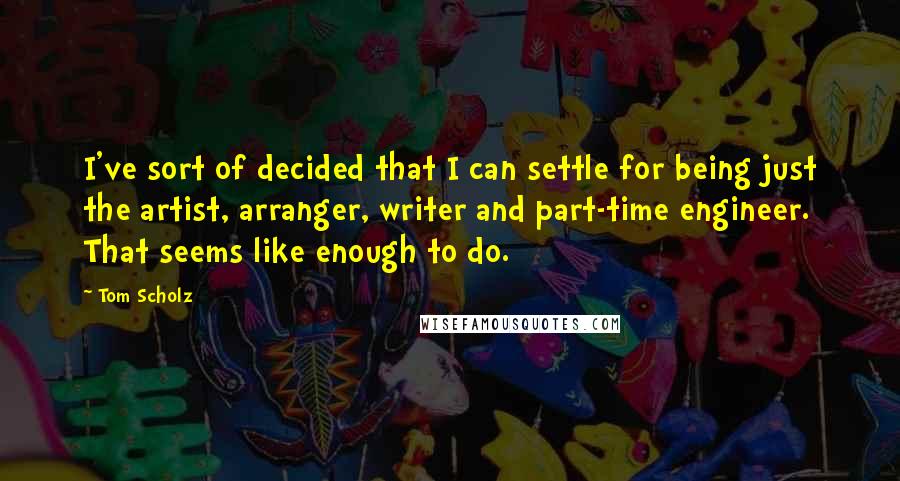 Tom Scholz Quotes: I've sort of decided that I can settle for being just the artist, arranger, writer and part-time engineer. That seems like enough to do.