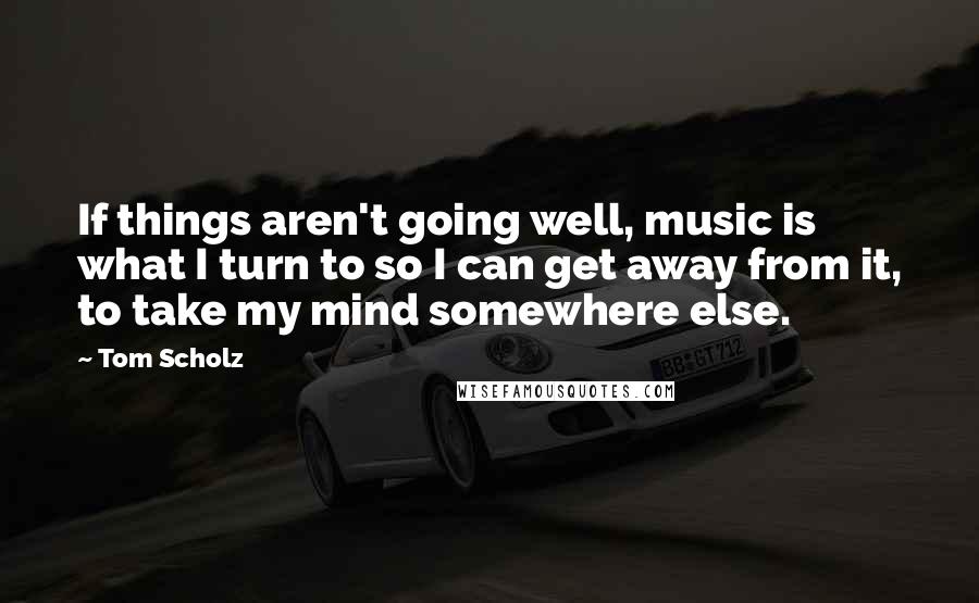 Tom Scholz Quotes: If things aren't going well, music is what I turn to so I can get away from it, to take my mind somewhere else.