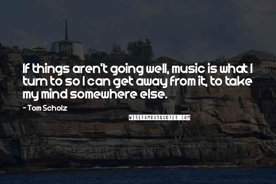 Tom Scholz Quotes: If things aren't going well, music is what I turn to so I can get away from it, to take my mind somewhere else.