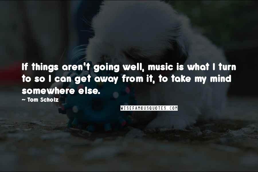 Tom Scholz Quotes: If things aren't going well, music is what I turn to so I can get away from it, to take my mind somewhere else.