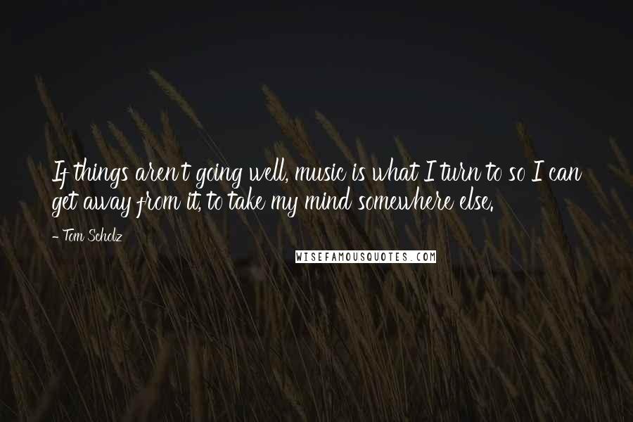 Tom Scholz Quotes: If things aren't going well, music is what I turn to so I can get away from it, to take my mind somewhere else.