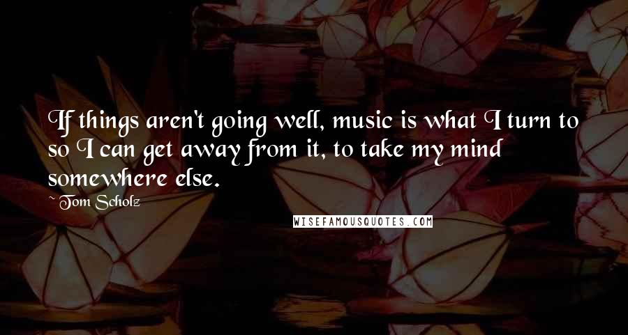 Tom Scholz Quotes: If things aren't going well, music is what I turn to so I can get away from it, to take my mind somewhere else.