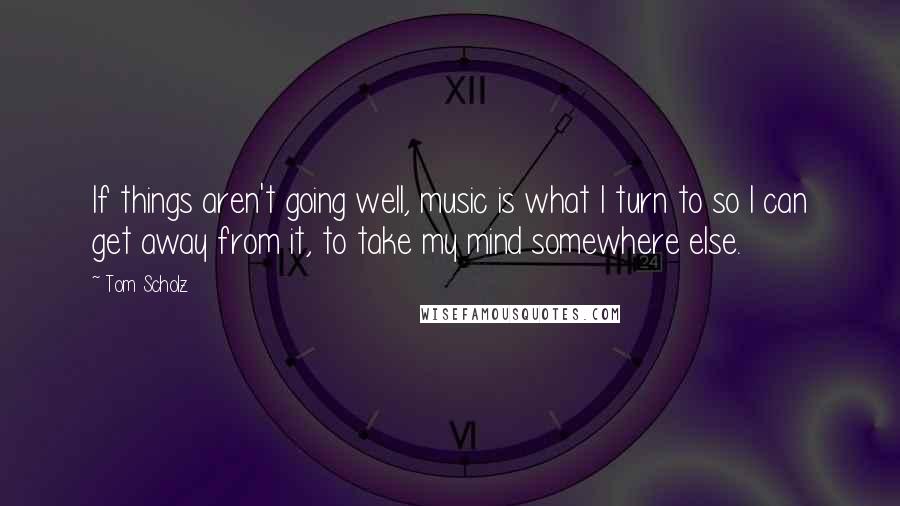 Tom Scholz Quotes: If things aren't going well, music is what I turn to so I can get away from it, to take my mind somewhere else.