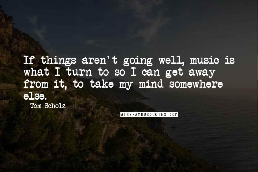 Tom Scholz Quotes: If things aren't going well, music is what I turn to so I can get away from it, to take my mind somewhere else.