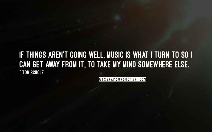 Tom Scholz Quotes: If things aren't going well, music is what I turn to so I can get away from it, to take my mind somewhere else.