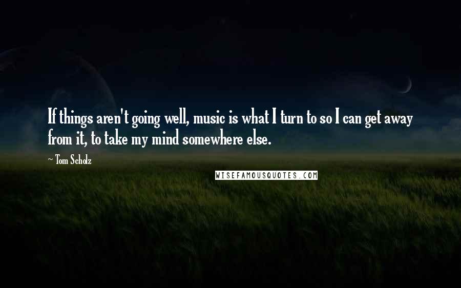 Tom Scholz Quotes: If things aren't going well, music is what I turn to so I can get away from it, to take my mind somewhere else.