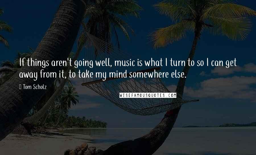 Tom Scholz Quotes: If things aren't going well, music is what I turn to so I can get away from it, to take my mind somewhere else.