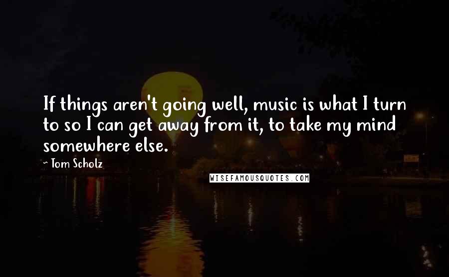 Tom Scholz Quotes: If things aren't going well, music is what I turn to so I can get away from it, to take my mind somewhere else.