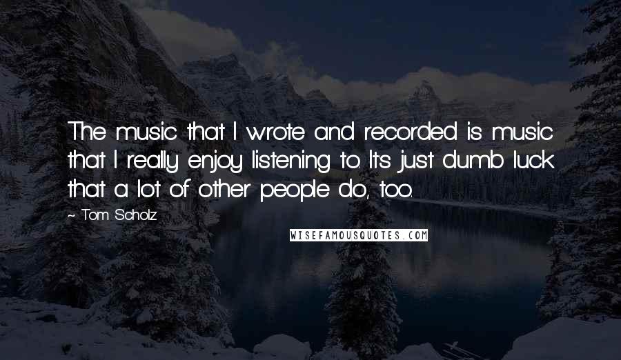 Tom Scholz Quotes: The music that I wrote and recorded is music that I really enjoy listening to. It's just dumb luck that a lot of other people do, too.