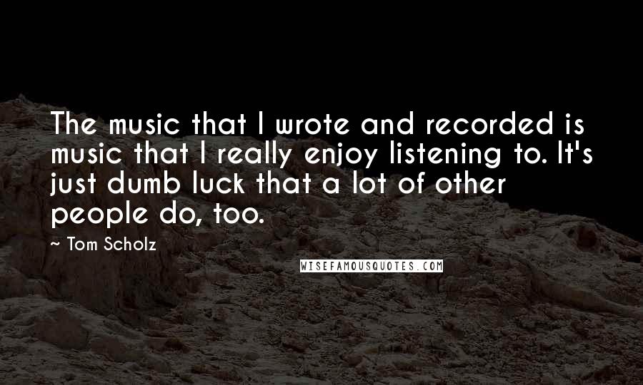 Tom Scholz Quotes: The music that I wrote and recorded is music that I really enjoy listening to. It's just dumb luck that a lot of other people do, too.