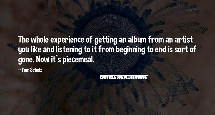 Tom Scholz Quotes: The whole experience of getting an album from an artist you like and listening to it from beginning to end is sort of gone. Now it's piecemeal.