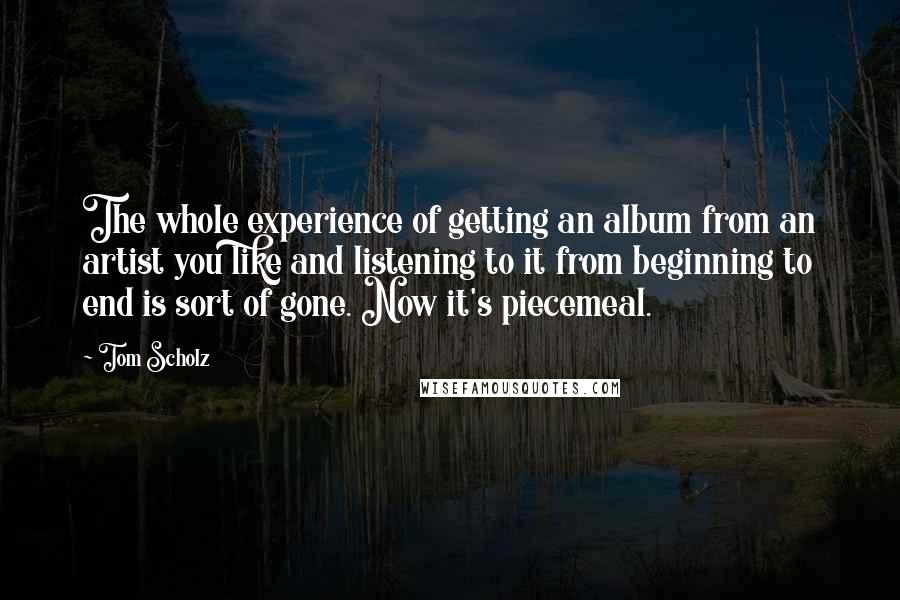 Tom Scholz Quotes: The whole experience of getting an album from an artist you like and listening to it from beginning to end is sort of gone. Now it's piecemeal.