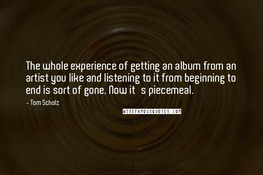 Tom Scholz Quotes: The whole experience of getting an album from an artist you like and listening to it from beginning to end is sort of gone. Now it's piecemeal.