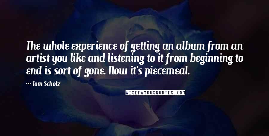 Tom Scholz Quotes: The whole experience of getting an album from an artist you like and listening to it from beginning to end is sort of gone. Now it's piecemeal.