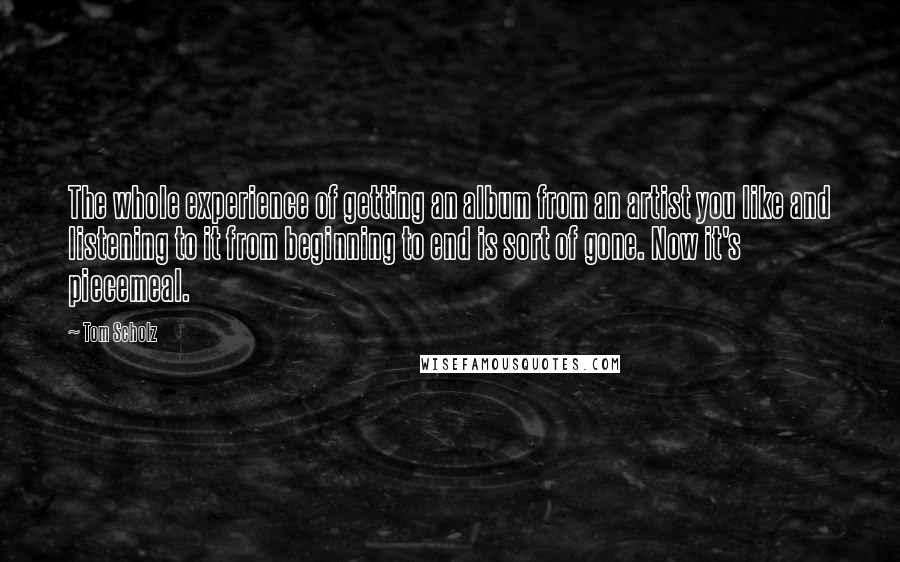 Tom Scholz Quotes: The whole experience of getting an album from an artist you like and listening to it from beginning to end is sort of gone. Now it's piecemeal.