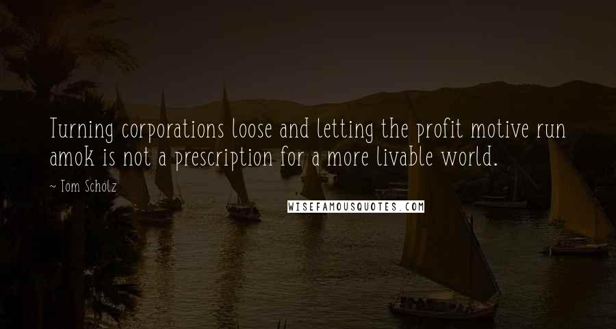 Tom Scholz Quotes: Turning corporations loose and letting the profit motive run amok is not a prescription for a more livable world.