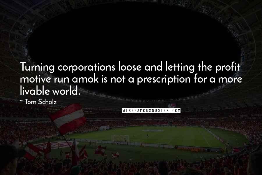 Tom Scholz Quotes: Turning corporations loose and letting the profit motive run amok is not a prescription for a more livable world.