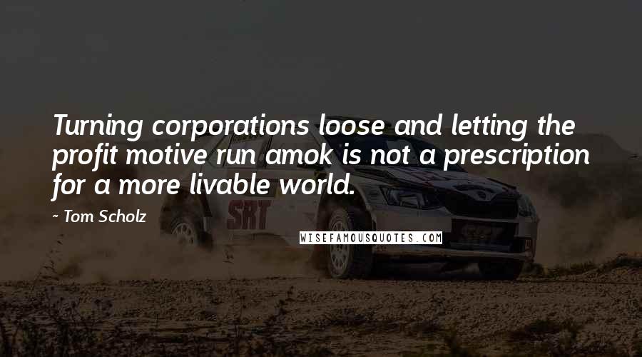 Tom Scholz Quotes: Turning corporations loose and letting the profit motive run amok is not a prescription for a more livable world.