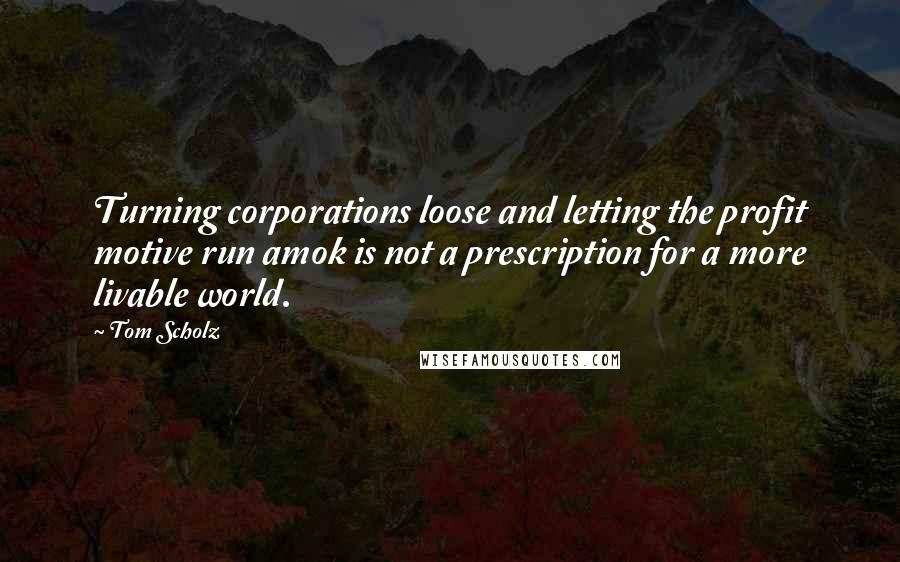 Tom Scholz Quotes: Turning corporations loose and letting the profit motive run amok is not a prescription for a more livable world.