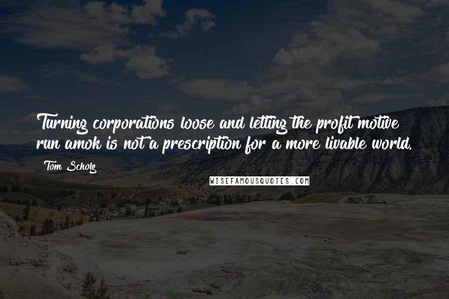 Tom Scholz Quotes: Turning corporations loose and letting the profit motive run amok is not a prescription for a more livable world.