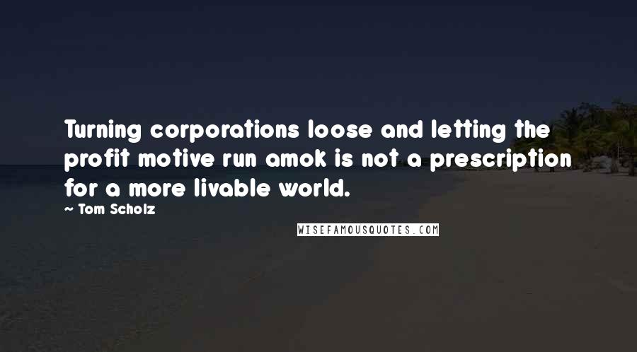 Tom Scholz Quotes: Turning corporations loose and letting the profit motive run amok is not a prescription for a more livable world.