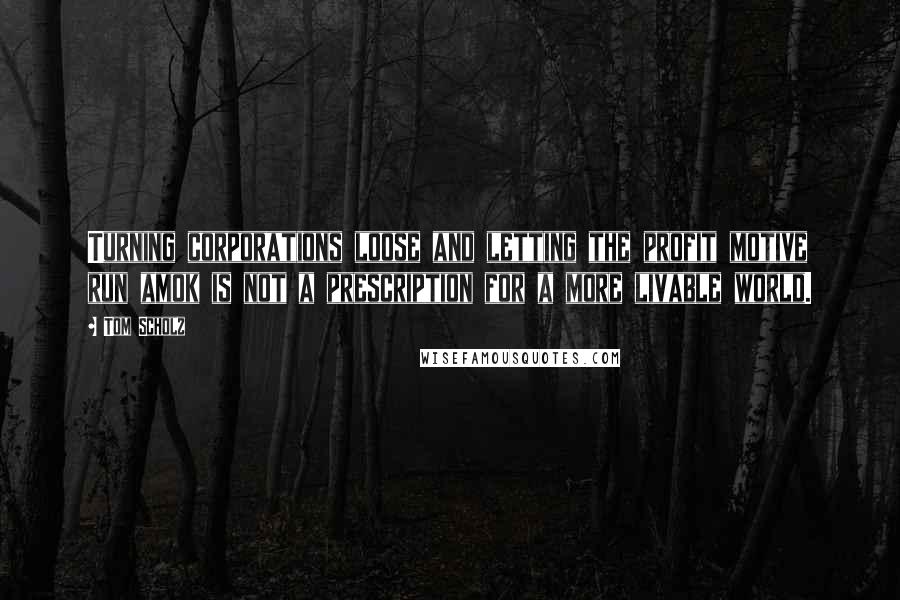 Tom Scholz Quotes: Turning corporations loose and letting the profit motive run amok is not a prescription for a more livable world.