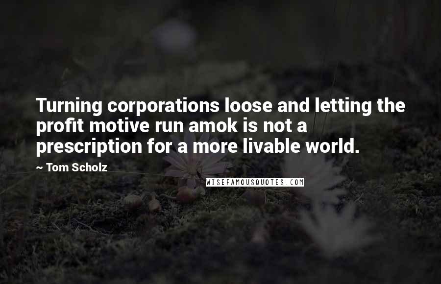 Tom Scholz Quotes: Turning corporations loose and letting the profit motive run amok is not a prescription for a more livable world.