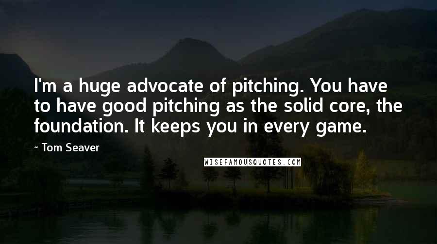 Tom Seaver Quotes: I'm a huge advocate of pitching. You have to have good pitching as the solid core, the foundation. It keeps you in every game.