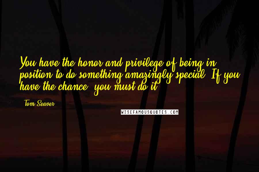 Tom Seaver Quotes: You have the honor and privilege of being in position to do something amazingly special. If you have the chance, you must do it.