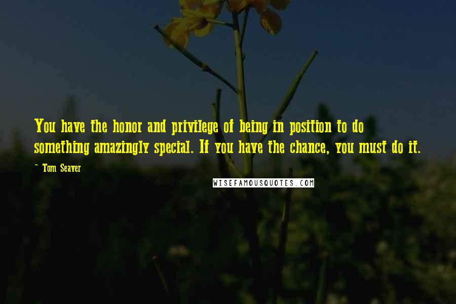 Tom Seaver Quotes: You have the honor and privilege of being in position to do something amazingly special. If you have the chance, you must do it.